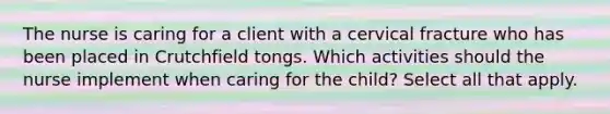 The nurse is caring for a client with a cervical fracture who has been placed in Crutchfield tongs. Which activities should the nurse implement when caring for the child? Select all that apply.