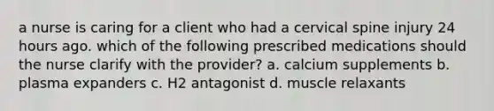 a nurse is caring for a client who had a cervical spine injury 24 hours ago. which of the following prescribed medications should the nurse clarify with the provider? a. calcium supplements b. plasma expanders c. H2 antagonist d. muscle relaxants