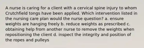 A nurse is caring for a client with a cervical spine injury to whom Crutchfield tongs have been applied. Which intervention listed in the nursing care plan would the nurse question? a. ensure weights are hanging freely b. reduce weights as prescribed c. obtaining help from another nurse to remove the weights when repositioning the client d. inspect the integrity and position of the ropes and pulleys