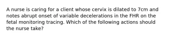 A nurse is caring for a client whose cervix is dilated to 7cm and notes abrupt onset of variable decelerations in the FHR on the fetal monitoring tracing. Which of the following actions should the nurse take?