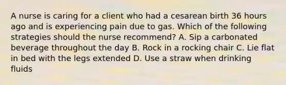 A nurse is caring for a client who had a cesarean birth 36 hours ago and is experiencing pain due to gas. Which of the following strategies should the nurse recommend? A. Sip a carbonated beverage throughout the day B. Rock in a rocking chair C. Lie flat in bed with the legs extended D. Use a straw when drinking fluids