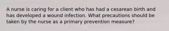 A nurse is caring for a client who has had a cesarean birth and has developed a wound infection. What precautions should be taken by the nurse as a primary prevention measure?