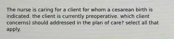 The nurse is caring for a client for whom a cesarean birth is indicated. the client is currently preoperative. which client concerns) should addressed in the plan of care? select all that apply.