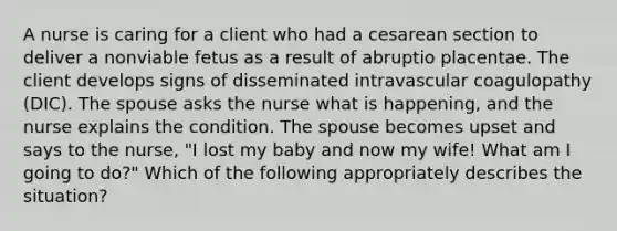 A nurse is caring for a client who had a cesarean section to deliver a nonviable fetus as a result of abruptio placentae. The client develops signs of disseminated intravascular coagulopathy (DIC). The spouse asks the nurse what is happening, and the nurse explains the condition. The spouse becomes upset and says to the nurse, "I lost my baby and now my wife! What am I going to do?" Which of the following appropriately describes the situation?