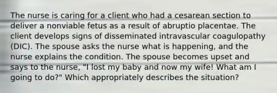 The nurse is caring for a client who had a cesarean section to deliver a nonviable fetus as a result of abruptio placentae. The client develops signs of disseminated intravascular coagulopathy (DIC). The spouse asks the nurse what is happening, and the nurse explains the condition. The spouse becomes upset and says to the nurse, "I lost my baby and now my wife! What am I going to do?" Which appropriately describes the situation?