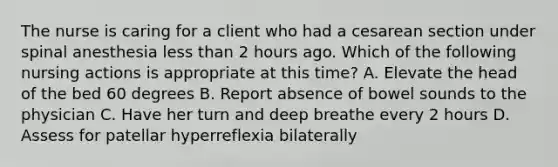 The nurse is caring for a client who had a cesarean section under spinal anesthesia less than 2 hours ago. Which of the following nursing actions is appropriate at this time? A. Elevate the head of the bed 60 degrees B. Report absence of bowel sounds to the physician C. Have her turn and deep breathe every 2 hours D. Assess for patellar hyperreflexia bilaterally