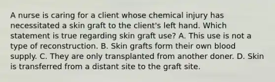 A nurse is caring for a client whose chemical injury has necessitated a skin graft to the client's left hand. Which statement is true regarding skin graft use? A. This use is not a type of reconstruction. B. Skin grafts form their own blood supply. C. They are only transplanted from another doner. D. Skin is transferred from a distant site to the graft site.