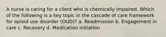 A nurse is caring for a client who is chemically impaired. Which of the following is a key topic in the cascade of care framework for opioid use disorder (OUD)? a. Readmission b. Engagement in care c. Recovery d. Medication initiation