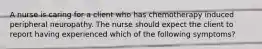 A nurse is caring for a client who has chemotherapy induced peripheral neuropathy. The nurse should expect the client to report having experienced which of the following symptoms?