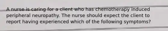 A nurse is caring for a client who has chemotherapy induced peripheral neuropathy. The nurse should expect the client to report having experienced which of the following symptoms?