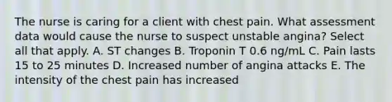 The nurse is caring for a client with chest pain. What assessment data would cause the nurse to suspect unstable angina? Select all that apply. A. ST changes B. Troponin T 0.6 ng/mL C. Pain lasts 15 to 25 minutes D. Increased number of angina attacks E. The intensity of the chest pain has increased