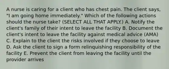 A nurse is caring for a client who has chest pain. The client says, "I am going home immediately." Which of the following actions should the nurse take? (SELECT ALL THAT APPLY.) A. Notify the client's family of their intent to leave the facility B. Document the client's intent to leave the facility against medical advice (AMA) C. Explain to the client the risks involved if they choose to leave D. Ask the client to sign a form relinquishing responsibility of the facility E. Prevent the client from leaving the facility until the provider arrives