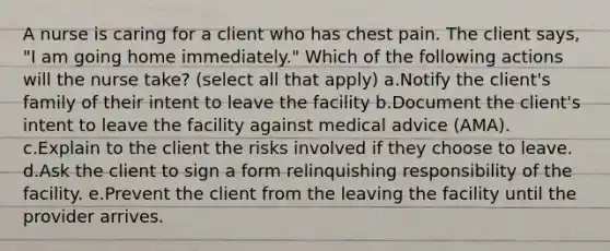 A nurse is caring for a client who has chest pain. The client says, "I am going home immediately." Which of the following actions will the nurse take? (select all that apply) a.Notify the client's family of their intent to leave the facility b.Document the client's intent to leave the facility against medical advice (AMA). c.Explain to the client the risks involved if they choose to leave. d.Ask the client to sign a form relinquishing responsibility of the facility. e.Prevent the client from the leaving the facility until the provider arrives.