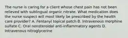 The nurse is caring for a client whose chest pain has not been relieved with sublingual organic nitrate. What medication does the nurse suspect will most likely be prescribed by the health care provider? A. Fentanyl topical patch B. Intravenous morphine sulfate C. Oral nonsteroidal anti-inflammatory agents D. Intravenous nitroglycerine