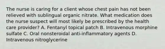 The nurse is caring for a client whose chest pain has not been relieved with sublingual organic nitrate. What medication does the nurse suspect will most likely be prescribed by the health care provider? A. Fentanyl topical patch B. Intravenous morphine sulfate C. Oral nonsteroidal anti-inflammatory agents D. Intravenous nitroglycerine