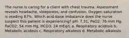 The nurse is caring for a client with chest trauma. Assessment reveals headache, sleepiness, and confusion. Oxygen saturation is reading 87%. Which acid-base imbalance does the nurse suspect this patient is experiencing? pH: 7.31, PaO2: 76 mm Hg, PaCO2: 54 mm Hg, HCO3: 24 mEq/L a. Respiratory acidosis b. Metabolic acidosis c. Respiratory alkalosis d. Metabolic alkalosis