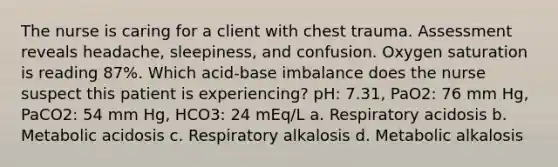 The nurse is caring for a client with chest trauma. Assessment reveals headache, sleepiness, and confusion. Oxygen saturation is reading 87%. Which acid-base imbalance does the nurse suspect this patient is experiencing? pH: 7.31, PaO2: 76 mm Hg, PaCO2: 54 mm Hg, HCO3: 24 mEq/L a. Respiratory acidosis b. Metabolic acidosis c. Respiratory alkalosis d. Metabolic alkalosis