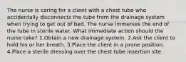 The nurse is caring for a client with a chest tube who accidentally disconnects the tube from the drainage system when trying to get out of bed. The nurse immerses the end of the tube in sterile water. What immediate action should the nurse take? 1.Obtain a new drainage system. 2.Ask the client to hold his or her breath. 3.Place the client in a prone position. 4.Place a sterile dressing over the chest tube insertion site.