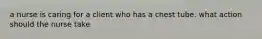 a nurse is caring for a client who has a chest tube. what action should the nurse take