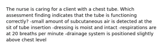 The nurse is caring for a client with a chest tube. Which assessment finding indicates that the tube is functioning correctly? -small amount of subcutaneous air is detected at the sit of tube insertion -dressing is moist and intact -respirations are at 20 breaths per minute -drainage system is positioned slightly above chest level