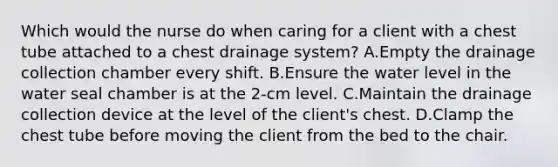 Which would the nurse do when caring for a client with a chest tube attached to a chest drainage system? A.Empty the drainage collection chamber every shift. B.Ensure the water level in the water seal chamber is at the 2-cm level. C.Maintain the drainage collection device at the level of the client's chest. D.Clamp the chest tube before moving the client from the bed to the chair.