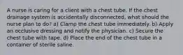 A nurse is caring for a client with a chest tube. If the chest drainage system is accidentally disconnected, what should the nurse plan to do? a) Clamp the chest tube immediately. b) Apply an occlusive dressing and notify the physician. c) Secure the chest tube with tape. d) Place the end of the chest tube in a container of sterile saline.