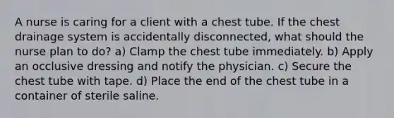 A nurse is caring for a client with a chest tube. If the chest drainage system is accidentally disconnected, what should the nurse plan to do? a) Clamp the chest tube immediately. b) Apply an occlusive dressing and notify the physician. c) Secure the chest tube with tape. d) Place the end of the chest tube in a container of sterile saline.