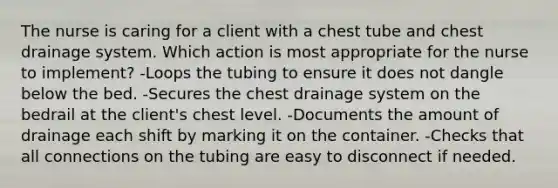 The nurse is caring for a client with a chest tube and chest drainage system. Which action is most appropriate for the nurse to implement? -Loops the tubing to ensure it does not dangle below the bed. -Secures the chest drainage system on the bedrail at the client's chest level. -Documents the amount of drainage each shift by marking it on the container. -Checks that all connections on the tubing are easy to disconnect if needed.