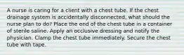 A nurse is caring for a client with a chest tube. If the chest drainage system is accidentally disconnected, what should the nurse plan to do? Place the end of the chest tube in a container of sterile saline. Apply an occlusive dressing and notify the physician. Clamp the chest tube immediately. Secure the chest tube with tape.