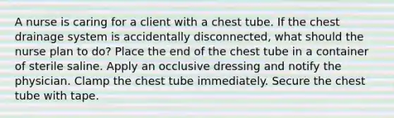 A nurse is caring for a client with a chest tube. If the chest drainage system is accidentally disconnected, what should the nurse plan to do? Place the end of the chest tube in a container of sterile saline. Apply an occlusive dressing and notify the physician. Clamp the chest tube immediately. Secure the chest tube with tape.