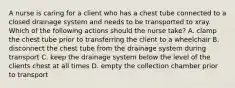 A nurse is caring for a client who has a chest tube connected to a closed drainage system and needs to be transported to xray. Which of the following actions should the nurse take? A. clamp the chest tube prior to transferring the client to a wheelchair B. disconnect the chest tube from the drainage system during transport C. keep the drainage system below the level of the clients chest at all times D. empty the collection chamber prior to transport