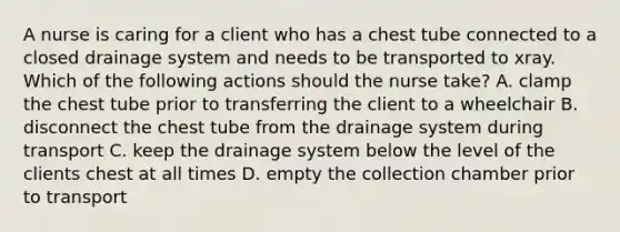 A nurse is caring for a client who has a chest tube connected to a closed drainage system and needs to be transported to xray. Which of the following actions should the nurse take? A. clamp the chest tube prior to transferring the client to a wheelchair B. disconnect the chest tube from the drainage system during transport C. keep the drainage system below the level of the clients chest at all times D. empty the collection chamber prior to transport