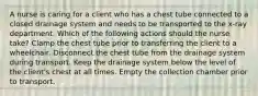 A nurse is caring for a client who has a chest tube connected to a closed drainage system and needs to be transported to the x-ray department. Which of the following actions should the nurse take? Clamp the chest tube prior to transferring the client to a wheelchair. Disconnect the chest tube from the drainage system during transport. Keep the drainage system below the level of the client's chest at all times. Empty the collection chamber prior to transport.