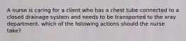 A nurse is caring for a client who has a chest tube connected to a closed drainage system and needs to be transported to the xray department. which of the following actions should the nurse take?