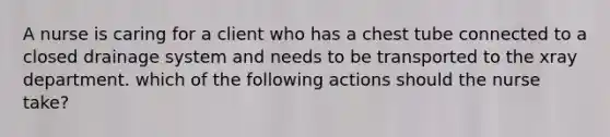 A nurse is caring for a client who has a chest tube connected to a closed drainage system and needs to be transported to the xray department. which of the following actions should the nurse take?