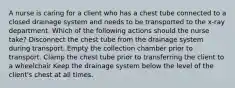 A nurse is caring for a client who has a chest tube connected to a closed drainage system and needs to be transported to the x-ray department. Which of the following actions should the nurse take? Disconnect the chest tube from the drainage system during transport. Empty the collection chamber prior to transport. Clamp the chest tube prior to transferring the client to a wheelchair Keep the drainage system below the level of the client's chest at all times.