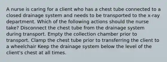 A nurse is caring for a client who has a chest tube connected to a closed drainage system and needs to be transported to the x-ray department. Which of the following actions should the nurse take? Disconnect the chest tube from the drainage system during transport. Empty the collection chamber prior to transport. Clamp the chest tube prior to transferring the client to a wheelchair Keep the drainage system below the level of the client's chest at all times.