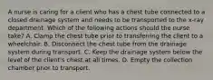 A nurse is caring for a client who has a chest tube connected to a closed drainage system and needs to be transported to the x-ray department. Which of the following actions should the nurse take? A. Clamp the chest tube prior to transferring the client to a wheelchair. B. Disconnect the chest tube from the drainage system during transport. C. Keep the drainage system below the level of the client's chest at all times. D. Empty the collection chamber prior to transport.
