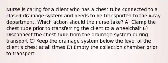 Nurse is caring for a client who has a chest tube connected to a closed drainage system and needs to be transported to the x-ray department. Which action should the nurse take? A) Clamp the chest tube prior to transferring the client to a wheelchair B) Disconnect the chest tube from the drainage system during transport C) Keep the drainage system below the level of the client's chest at all times D) Empty the collection chamber prior to transport