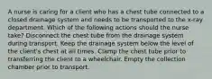 A nurse is caring for a client who has a chest tube connected to a closed drainage system and needs to be transported to the x-ray department. Which of the following actions should the nurse take? Disconnect the chest tube from the drainage system during transport. Keep the drainage system below the level of the client's chest at all times. Clamp the chest tube prior to transferring the client to a wheelchair. Empty the collection chamber prior to transport.