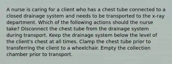 A nurse is caring for a client who has a chest tube connected to a closed drainage system and needs to be transported to the x-ray department. Which of the following actions should the nurse take? Disconnect the chest tube from the drainage system during transport. Keep the drainage system below the level of the client's chest at all times. Clamp the chest tube prior to transferring the client to a wheelchair. Empty the collection chamber prior to transport.