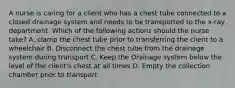 A nurse is caring for a client who has a chest tube connected to a closed drainage system and needs to be transported to the x-ray department. Which of the following actions should the nurse take? A. clamp the chest tube prior to transferring the client to a wheelchair B. Disconnect the chest tube from the drainage system during transport C. Keep the Drainage system below the level of the client's chest at all times D. Empty the collection chamber prior to transport