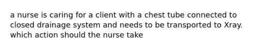 a nurse is caring for a client with a chest tube connected to closed drainage system and needs to be transported to Xray. which action should the nurse take