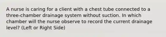 A nurse is caring for a client with a chest tube connected to a three-chamber drainage system without suction. In which chamber will the nurse observe to record the current drainage level? (Left or Right Side)