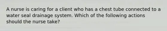 A nurse is caring for a client who has a chest tube connected to a water seal drainage system. Which of the following actions should the nurse take?
