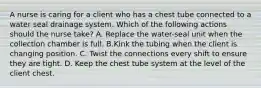 A nurse is caring for a client who has a chest tube connected to a water seal drainage system. Which of the following actions should the nurse take? A. Replace the water-seal unit when the collection chamber is full. B.Kink the tubing when the client is changing position. C. Twist the connections every shift to ensure they are tight. D. Keep the chest tube system at the level of the client chest.