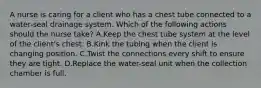 A nurse is caring for a client who has a chest tube connected to a water-seal drainage system. Which of the following actions should the nurse take? A.Keep the chest tube system at the level of the client's chest. B.Kink the tubing when the client is changing position. C.Twist the connections every shift to ensure they are tight. D.Replace the water-seal unit when the collection chamber is full.