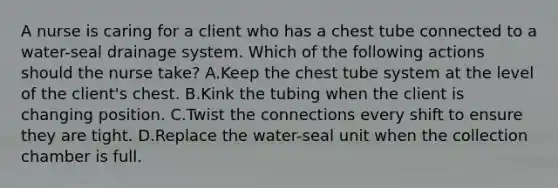 A nurse is caring for a client who has a chest tube connected to a water-seal drainage system. Which of the following actions should the nurse take? A.Keep the chest tube system at the level of the client's chest. B.Kink the tubing when the client is changing position. C.Twist the connections every shift to ensure they are tight. D.Replace the water-seal unit when the collection chamber is full.