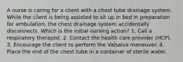 A nurse is caring for a client with a chest tube drainage system. While the client is being assisted to sit up in bed in preparation for ambulation, the chest drainage system accidentally disconnects. Which is the initial nursing action? 1. Call a respiratory therapist. 2. Contact the health care provider (HCP). 3. Encourage the client to perform the Valsalva maneuver. 4. Place the end of the chest tube in a container of sterile water.