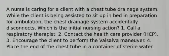 A nurse is caring for a client with a chest tube drainage system. While the client is being assisted to sit up in bed in preparation for ambulation, the chest drainage system accidentally disconnects. Which is the initial nursing action? 1. Call a respiratory therapist. 2. Contact the health care provider (HCP). 3. Encourage the client to perform the Valsalva maneuver. 4. Place the end of the chest tube in a container of sterile water.